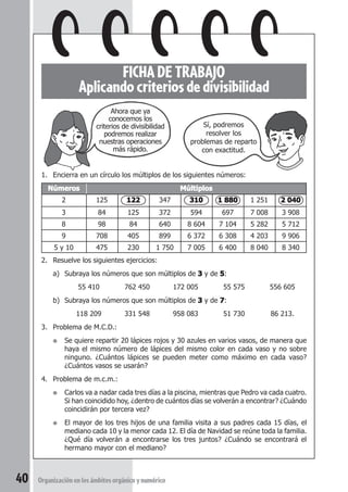 FICHA DE TRABAJO Uso de la calculadora 
FICHA DE TRABAJO 
Aplicando criterios de divisibilidad 
1. Encierra en un círculo los múltiplos de los siguientes números: 
Números Múltiplos 
2 125 122 347 310 1 880 1 251 2 040 
3 84 125 372 594 697 7 008 3 908 
8 98 84 640 8 604 7 104 5 282 5 712 
9 708 405 899 6 372 6 308 4 203 9 906 
5 y 10 475 230 1 750 7 005 6 400 8 040 8 340 
2. Resuelve los siguientes ejercicios: 
a) Subraya los números que son múltiplos de 3 y de 5: 
55 410 762 450 172 005 55 575 556 605 
b) Subraya los números que son múltiplos de 3 y de 7: 
118 209 331 548 958 083 51 730 86 213. 
3. Problema de M.C.D.: 
● Se quiere repartir 20 lápices rojos y 30 azules en varios vasos, de manera que 
haya el mismo número de lápices del mismo color en cada vaso y no sobre 
ninguno. ¿Cuántos lápices se pueden meter como máximo en cada vaso? 
¿Cuántos vasos se usarán? 
4. Problema de m.c.m.: 
● Carlos va a nadar cada tres días a la piscina, mientras que Pedro va cada cuatro. 
Si han coincidido hoy, ¿dentro de cuántos días se volverán a encontrar? ¿Cuándo 
coincidirán por tercera vez? 
● El mayor de los tres hijos de una familia visita a sus padres cada 15 días, el 
mediano cada 10 y la menor cada 12. El día de Navidad se reúne toda la familia. 
¿Qué día volverán a encontrarse los tres juntos? ¿Cuándo se encontrará el 
hermano mayor con el mediano? 
40 Organización en los ámbitos orgánico y numérico 
Sí, podremos 
resolver los 
problemas de reparto 
con exactitud. 
Ahora que ya 
conocemos los 
criterios de divisibilidad 
podremos realizar 
nuestras operaciones 
más rápido. 
 