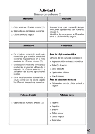 43 
Actividad 3 
Números enteros Z 
Propósito 
Momentos 
1. Conociendo los números enteros (Z) 
2. Operando con cantidades contrarias 
3. Células animal y vegetal 
Resolver situaciones problemáticas que 
involucran operaciones con números 
enteros Z. 
Identificar las semejanzas y diferencias 
entre la célula animal y vegetal. 
Descripción Contenidos 
● En el primer momento analizarás 
situaciones que expresan cantidades 
contrarias. Representarás en la recta 
numérica los números enteros (Z). 
● En el segundo momento formularás y 
resolverás problemas utilizando el 
conjunto de números enteros (Z) y 
aplicando las cuatro operaciones 
básicas. 
● En el tercer momento compararás la 
célula animal con la célula vegetal 
identificando sus partes y organelos. 
Área de Lógico matemática 
Conjunto de los números enteros (Z): 
● Representación en la recta numérica 
● Relación de orden 
● Valor absoluto 
● Operaciones básicas 
● Ley de signos 
Área de Desarrollo humano 
● Diferencias ente la célula animal y 
vegetal 
Ficha de trabajo Palabras clave 
● Operando con números enteros (Z) ● Positivo 
● Negativo 
● Enteros 
● Célula animal 
● Célula vegetal 
● Organelos 
 