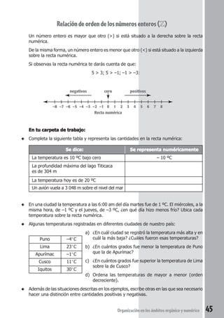Relación de orden de los números enteros (Z) 
Un número entero es mayor que otro (>) si está situado a la derecha sobre la recta 
numérica. 
De la misma forma, un número entero es menor que otro (<) si está situado a la izquierda 
sobre la recta numérica. 
Si observas la recta numérica te darás cuenta de que: 
5 > 3; 5 > –1; –1 > –3: 
negativos cero 
positivos 
–8 –7 –6 –5 –4 –3 –2 –1 0 1 2 3 4 5 6 7 8 
Recta numérica 
Organización en los ámbitos orgánico y numérico 45 
En tu carpeta de trabajo: 
◆ Completa la siguiente tabla y representa las cantidades en la recta numérica: 
Se dice: Se representa numéricamente 
La temperatura es 10 ºC bajo cero – 10 ºC 
La profundidad máxima del lago Titicaca 
es de 304 m 
La temperatura hoy es de 20 ºC 
Un avión vuela a 3 048 m sobre el nivel del mar 
◆ En una ciudad la temperatura a las 6:00 am del día martes fue de 1 ºC. El miércoles, a la 
misma hora, de –1 ºC y el jueves, de –3 ºC, ¿en qué día hizo menos frío? Ubica cada 
temperatura sobre la recta numérica. 
◆ Algunas temperaturas registradas en diferentes ciudades de nuestro país: 
a) ¿En cuál ciudad se registró la temperatura más alta y en 
cuál la más baja? ¿Cuáles fueron esas temperaturas? 
b) ¿En cuántos grados fue menor la temperatura de Puno 
que la de Apurímac? 
c) ¿En cuántos grados fue superior la temperatura de Lima 
sobre la de Cusco? 
d) Ordena las temperaturas de mayor a menor (orden 
decreciente). 
Puno –4°C 
Lima 23°C 
Apurímac –1°C 
Cusco 11°C 
Iquitos 30°C 
◆ Además de las situaciones descritas en los ejemplos, escribe otras en las que sea necesario 
hacer una distinción entre cantidades positivas y negativas. 
 