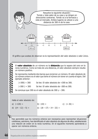 Resuelve la siguiente situación: 
Tomás y Julia salen de su casa y se dirigen en 
direcciones contrarias. Tomás va a la farmacia y 
Julia al mercado. Ambos lugares se ubican a una 
distancia de 300 m de la casa. 
–4 –3 –2 –1 0 1 2 3 4 
El gráfico que acabas de observar es la representación del valor absoluto o valor único. 
El valor absoluto de un número es la distancia que lo separa del cero en la 
recta numérica. Como se trata de una distancia, el valor absoluto siempre resulta 
un número positivo. 
Se representa mediante dos barras que encierran un número. El valor absoluto de 
un número entero es el valor que tiene el número sin tener en cuenta el signo. Del 
ejemplo anterior: 
|+300| = 300 Se lee: El valor absoluto de +300 es 300. 
|–300 | = 300 Se lee: El valor absoluto de –300 es 300. 
Se concluye que 300 es el valor absoluto de 300 y – 300. 
Halla el valor absoluto de: 
a) |–120| = b) |10| = c) |+ 26| = 
d) |(4 – 12) – 5| = e) ||8 – 17| – |4 – 22| = 
Has aprendido que los números enteros son necesarios para representar situaciones 
cotidianas; asimismo, has identificado el valor absoluto de algunos de ellos, estableciendo 
una relación de orden en la recta numérica. En el siguiente momento aprenderás a 
operar con números enteros. 
46 Organización en los ámbitos orgánico y numérico 
CASA 
FARMACIA MERCADO 
300 m 300 m 
 