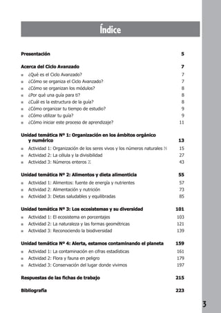 3 
Índice 
Presentación 5 
Acerca del Ciclo Avanzado 7 
■ ¿Qué es el Ciclo Avanzado? 7 
■ ¿Cómo se organiza el Ciclo Avanzado? 7 
■ ¿Cómo se organizan los módulos? 8 
■ ¿Por qué una guía para ti? 8 
■ ¿Cuál es la estructura de la guía? 8 
■ ¿Cómo organizar tu tiempo de estudio? 9 
■ ¿Cómo utilizar tu guía? 9 
■ ¿Cómo iniciar este proceso de aprendizaje? 11 
Unidad temática Nº 1: Organización en los ámbitos orgánico 
y numérico 13 
■ Actividad 1: Organización de los seres vivos y los números naturales N 15 
■ Actividad 2: La célula y la divisibilidad 27 
■ Actividad 3: Números enteros Z 43 
Unidad temática Nº 2: Alimentos y dieta alimenticia 55 
■ Actividad 1: Alimentos: fuente de energía y nutrientes 57 
■ Actividad 2: Alimentación y nutrición 73 
■ Actividad 3: Dietas saludables y equilibradas 85 
Unidad temática Nº 3: Los ecosistemas y su diversidad 101 
■ Actividad 1: El ecosistema en porcentajes 103 
■ Actividad 2: La naturaleza y las formas geométricas 121 
■ Actividad 3: Reconociendo la biodiversidad 139 
Unidad temática Nº 4: Alerta, estamos contaminando el planeta 159 
■ Actividad 1: La contaminación en cifras estadísticas 161 
■ Actividad 2: Flora y fauna en peligro 179 
■ Actividad 3: Conservación del lugar donde vivimos 197 
Respuestas de las fichas de trabajo 215 
Bibliografía 223 
 