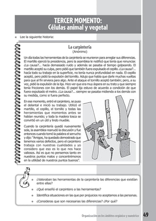 TERCER MOMENTO: 
Células animal y vegetal 
La carpintería 
(Anónimo) 
Un día todas las herramientas de la carpintería se reunieron para arreglar sus diferencias. 
El martillo ejerció la presidencia, pero la asamblea le notificó que tenía que renunciar. 
¿La causa?... hacía demasiado ruido y además se pasaba el tiempo golpeando. El 
martillo aceptó su culpa, pero pidió que también fuera expulsado el cepillo. ¿La causa?... 
hacía todo su trabajo en la superficie, no tenía nunca profundidad en nada. El cepillo 
aceptó, pero pidió la expulsión del tornillo. Adujo que había que darle muchas vueltas 
para que al fin sirviera para algo. Ante el ataque el tornillo aceptó también; pero, a su 
vez, pidió la expulsión de la lija. Hizo ver que era muy áspera en su trato y que siempre 
tenía fricciones con los demás. El papel lija estuvo de acuerdo a condición de que 
fuera expulsado el metro. ¿La causa?... siempre se pasaba midiendo a los demás con 
su medida, como si fuera perfecto. 
En ese momento, entró el carpintero, se puso 
el delantal e inició su trabajo. Utilizó el 
martillo, el cepillo, el tornillo y todas las 
herramientas que momentos antes se 
habían reunido; y toda la madera tosca se 
convirtió en un útil y lindo mueble. 
Cuando la carpintería quedó nuevamente 
sola, la asamblea reanudó la discusión y fue 
entonces cuando tomó la palabra el serrucho 
y dijo: “Amigos, ha quedado demostrado que 
tenemos varios defectos, pero el carpintero 
trabaja con nuestras cualidades y yo 
considero que eso es lo que nos hace 
valiosos. Así es que no pensemos tanto en 
nuestros puntos malos y concentrémonos 
en la utilidad de nuestros puntos buenos”. 
Organización en los ámbitos orgánico y numérico 49 
● Lee la siguiente historia: 
● ¿Valoraban las herramientas de la carpintería las diferencias que existían 
entre ellas? 
● ¿Qué enseñó el carpintero a las herramientas? 
● Identifica situaciones en las que por prejuicios no aceptamos a las personas. 
● ¿Consideras que son necesarias las diferencias? ¿Por qué? 
 