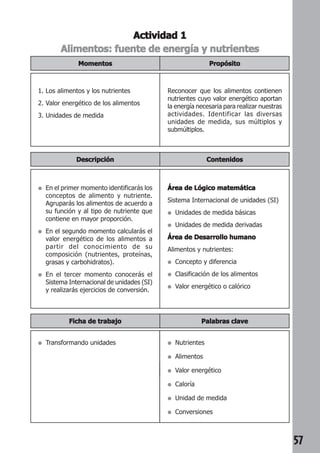 57 
Actividad 1 
Alimentos: fuente de energía y nutrientes 
Propósito 
Momentos 
1. Los alimentos y los nutrientes 
2. Valor energético de los alimentos 
3. Unidades de medida 
Reconocer que los alimentos contienen 
nutrientes cuyo valor energético aportan 
la energía necesaria para realizar nuestras 
actividades. Identificar las diversas 
unidades de medida, sus múltiplos y 
submúltiplos. 
Descripción Contenidos 
● En el primer momento identificarás los 
conceptos de alimento y nutriente. 
Agruparás los alimentos de acuerdo a 
su función y al tipo de nutriente que 
contiene en mayor proporción. 
● En el segundo momento calcularás el 
valor energético de los alimentos a 
partir del conocimiento de su 
composición (nutrientes, proteínas, 
grasas y carbohidratos). 
● En el tercer momento conocerás el 
Sistema Internacional de unidades (SI) 
y realizarás ejercicios de conversión. 
Área de Lógico matemática 
Sistema Internacional de unidades (SI) 
● Unidades de medida básicas 
● Unidades de medida derivadas 
Área de Desarrollo humano 
Alimentos y nutrientes: 
● Concepto y diferencia 
● Clasificación de los alimentos 
● Valor energético o calórico 
Ficha de trabajo Palabras clave 
● Transformando unidades ● Nutrientes 
● Alimentos 
● Valor energético 
● Caloría 
● Unidad de medida 
● Conversiones 
 