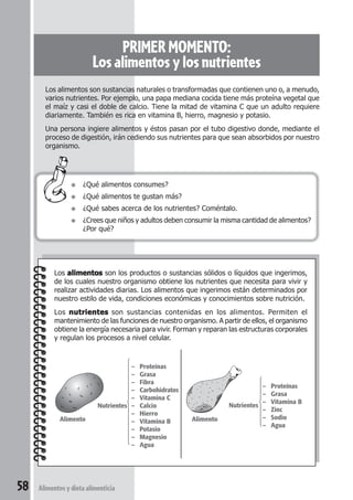 58 Alimentos y dieta alimenticia 
PRIMER MOMENTO: 
Los alimentos y los nutrientes 
Los alimentos son sustancias naturales o transformadas que contienen uno o, a menudo, 
varios nutrientes. Por ejemplo, una papa mediana cocida tiene más proteína vegetal que 
el maíz y casi el doble de calcio. Tiene la mitad de vitamina C que un adulto requiere 
diariamente. También es rica en vitamina B, hierro, magnesio y potasio. 
Una persona ingiere alimentos y éstos pasan por el tubo digestivo donde, mediante el 
proceso de digestión, irán cediendo sus nutrientes para que sean absorbidos por nuestro 
organismo. 
● ¿Qué alimentos consumes? 
● ¿Qué alimentos te gustan más? 
● ¿Qué sabes acerca de los nutrientes? Coméntalo. 
● ¿Crees que niños y adultos deben consumir la misma cantidad de alimentos? 
¿Por qué? 
Los alimentos son los productos o sustancias sólidos o líquidos que ingerimos, 
de los cuales nuestro organismo obtiene los nutrientes que necesita para vivir y 
realizar actividades diarias. Los alimentos que ingerimos están determinados por 
nuestro estilo de vida, condiciones económicas y conocimientos sobre nutrición. 
Los nutrientes son sustancias contenidas en los alimentos. Permiten el 
mantenimiento de las funciones de nuestro organismo. A partir de ellos, el organismo 
obtiene la energía necesaria para vivir. Forman y reparan las estructuras corporales 
y regulan los procesos a nivel celular. 
– Proteínas 
– Grasa 
– Fibra 
– Carbohidratos 
– Vitamina C 
Nutrientes – Calcio 
– Hierro 
– Vitamina B 
– Potasio 
– Magnesio 
– Agua 
– Proteínas 
– Grasa 
Nutrientes – Vitamina B 
– Zinc 
– Sodio 
– Agua 
Alimento Alimento 
 
 
 