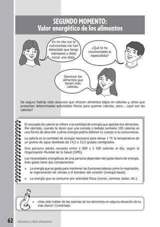 Disminuir los 
alimentos que 
tienen más 
calorías. 
De seguro habrás visto anuncios que ofrecen alimentos bajos en calorías y, otros que 
presentan determinadas actividades físicas para quemar calorías, pero... ¿qué son las 
calorías? 
62 Alimentos y dieta alimenticia 
SEGUNDO MOMENTO: 
Valor energético de los alimentos 
En mi cita con la 
nutricionista me han 
detectado que tengo 
sobrepeso y debo 
iniciar una dieta. 
¿Qué te ha 
recomendado la 
especialista? 
El concepto de caloría se refiere a la cantidad de energía que aportan los alimentos. 
Por ejemplo, cuando te dicen que una comida o bebida contiene 100 calorías es 
una forma de describir cuánta energía podría obtener tu cuerpo si la consumieras. 
La caloría es la cantidad de energía necesaria para elevar 1 ºC la temperatura de 
un gramo de agua destilada de 14,5 a 15,5 grados centígrados. 
Una persona adulta necesita entre 2 000 y 2 500 calorías al día, según la 
Organización Mundial de la Salud (OMS). 
Las necesidades energéticas de una persona dependen del gasto diario de energía. 
Este gasto tiene dos componentes: 
● La energía que se gasta para mantener las funciones básicas como la respiración, 
la regeneración de células o el bombeo del corazón (energía basal). 
● La energía que se consume por actividad física (correr, caminar, bailar, etc.). 
● ¿Has oído hablar de las calorías de los alimentos en alguna situación de tu 
vida diaria? Coméntalo. 
 