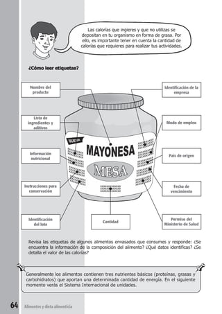 ¿Cómo leer etiquetas? 
Revisa las etiquetas de algunos alimentos envasados que consumes y responde: ¿Se 
encuentra la información de la composición del alimento? ¿Qué datos identificas? ¿Se 
detalla el valor de las calorías? 
Generalmente los alimentos contienen tres nutrientes básicos (proteínas, grasas y 
carbohidratos) que aportan una determinada cantidad de energía. En el siguiente 
momento verás el Sistema Internacional de unidades. 
64 Alimentos y dieta alimenticia 
Las calorías que ingieres y que no utilizas se 
depositan en tu organismo en forma de grasa. Por 
ello, es importante tener en cuenta la cantidad de 
calorías que requieres para realizar tus actividades. 
Nombre del 
producto 
Lista de 
ingredientes y 
aditivos 
Información 
nutricional 
Instrucciones para 
conservación 
Identificación 
del lote 
Identificación de la 
empresa 
Modo de empleo 
País de origen 
Fecha de 
vencimiento 
Permiso del 
Cantidad Ministerio de Salud 
 