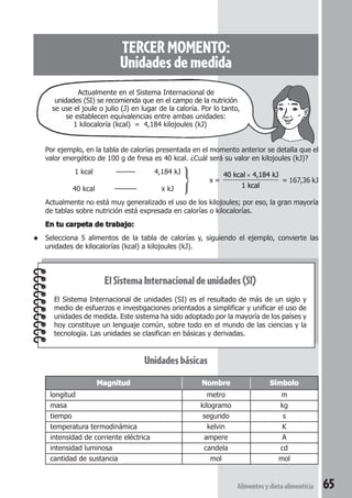 Actualmente en el Sistema Internacional de 
unidades (SI) se recomienda que en el campo de la nutrición 
se use el joule o julio (J) en lugar de la caloría. Por lo tanto, 
se establecen equivalencias entre ambas unidades: 
1 kilocaloría (kcal) = 4,184 kilojoules (kJ) 
Por ejemplo, en la tabla de calorías presentada en el momento anterior se detalla que el 
valor energético de 100 g de fresa es 40 kcal. ¿Cuál será su valor en kilojoules (kJ)? 
× 
40 kcal 4,184 kJ 
1 kcal 
= 167,36 kJ 
Actualmente no está muy generalizado el uso de los kilojoules; por eso, la gran mayoría 
de tablas sobre nutrición está expresada en calorías o kilocalorías. 
En tu carpeta de trabajo: 
◆ Selecciona 5 alimentos de la tabla de calorías y, siguiendo el ejemplo, convierte las 
Alimentos y dieta alimenticia 65 
TERCER MOMENTO: 
Unidades de medida 
1 kcal ——— 4,184 kJ 
x = 
40 kcal ––––— x kJ 
unidades de kilocalorías (kcal) a kilojoules (kJ). 
El Sistema Internacional de unidades (SI) 
El Sistema Internacional de unidades (SI) es el resultado de más de un siglo y 
medio de esfuerzos e investigaciones orientados a simplificar y unificar el uso de 
unidades de medida. Este sistema ha sido adoptado por la mayoría de los países y 
hoy constituye un lenguaje común, sobre todo en el mundo de las ciencias y la 
tecnología. Las unidades se clasifican en básicas y derivadas. 
Unidades básicas 
Magnitud Nombre Símbolo 
longitud metro m 
masa kilogramo kg 
tiempo segundo s 
temperatura termodinámica kelvin K 
intensidad de corriente eléctrica ampere A 
intensidad luminosa candela cd 
cantidad de sustancia mol mol 
 
