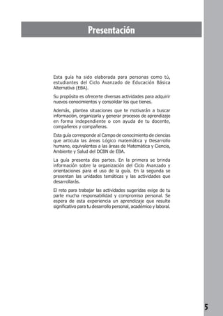5 
Presentación 
Esta guía ha sido elaborada para personas como tú, 
estudiantes del Ciclo Avanzado de Educación Básica 
Alternativa (EBA). 
Su propósito es ofrecerte diversas actividades para adquirir 
nuevos conocimientos y consolidar los que tienes. 
Además, plantea situaciones que te motivarán a buscar 
información, organizarla y generar procesos de aprendizaje 
en forma independiente o con ayuda de tu docente, 
compañeros y compañeras. 
Esta guía corresponde al Campo de conocimiento de ciencias 
que articula las áreas Lógico matemática y Desarrollo 
humano, equivalentes a las áreas de Matemática y Ciencia, 
Ambiente y Salud del DCBN de EBA. 
La guía presenta dos partes. En la primera se brinda 
información sobre la organización del Ciclo Avanzado y 
orientaciones para el uso de la guía. En la segunda se 
presentan las unidades temáticas y las actividades que 
desarrollarás. 
El reto para trabajar las actividades sugeridas exige de tu 
parte mucha responsabilidad y compromiso personal. Se 
espera de esta experiencia un aprendizaje que resulte 
significativo para tu desarrollo personal, académico y laboral. 
 