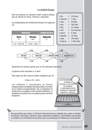 Alimentos y dieta alimenticia 69 
Siguiendo las mismas pautas que en los anteriores ejercicios: 
¿Cuántas horas equivalen a 2 días? 
Para pasar de día a hora se debe multiplicar por 24. 
2 días x 24 = 48 h 
Los múltiplos y submúltiplos se forman 
anteponiendo una palabra llamada prefijo al nombre 
de la unidad correspondiente. Así, si antepones el 
prefijo kilo a la palabra metro tendrás kilómetro. Si 
antepones el prefijo kilo a la palabra gramo tendrás 
kilogramo. 
1 día = 24 horas 
1 semana = 7 días 
1 mes = 30 días 
1 año = 365 días 
1 año = 12 meses 
1 año = 52 semanas 
1 lustro = 5 años 
1 década = 10 años 
1 siglo = 100 años 
1 milenio = 1 000 años 
Investiga y 
presenta en un informe 
los múltiplos 
y submúltiplos de las 
unidades de capacidad, 
superficie y volumen. 
La unidad tiempo 
Para ser puntual, es necesaro medir nuestro tiempo, 
que se calcula en horas, minutos y segundos. 
La unidad básica de medida del tiempo es el segundo 
(s). 
Múltiplos Unidad de base 
Hora Minuto Segundo 
h min s 
1 h = 60 min 1 min = 60 s 
día (d) 
x 24 x 60 x 60 
hora (h) minuto (min) segundo (s) 
÷ 24 ÷ 60 ÷ 60 
Has aprendido que existe un Sistema Internacional de unidades las cuales se dividen 
en básicas y derivadas. Además, cada unidad tiene múltiplos y submúltiplos que facilitan 
su empleo en la vida diaria de acuerdo a las circunstancias de medida que se presenten. 
 