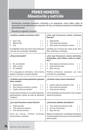 PRIMER MOMENTO: 
Alimentación y nutrición 
Diariamente necesitas incorporar nutrientes a tu organismo. Como sabes, éstos se 
encuentran en los alimentos que consumes. Por eso, es necesario reconocer si te alimentas 
adecuadamente. 
Resuelve la siguiente encuesta: 
¿Cuántas comidas consumes al día? 
● Dos o tres ( ) 
● Más de tres ( ) 
● Una ( ) 
Es preferible comer dos o tres veces al día que 
una sola vez en grandes cantidades. 
¿Pesas demasiado? 
● No, en absoluto ( ) 
● Sólo un poco ( ) 
● Sí, bastante ( ) 
Si tu respuesta es afirmativa, come menos 
grasas y azúcares y practica deporte. 
¿Cuántas veces comes golosinas y piqueos 
entre comida? 
● Diariamente ( ) 
● Dos veces por semana o menos ( ) 
● Cuatro veces por semana ( ) 
Comer entre comidas es una mala costumbre, 
especialmente cuando se trata de alimentos 
“chatarra”. 
¿Con qué frecuencia comes frituras? 
● Todos los días ( ) 
● Tres veces por semana ( ) 
● Una vez por semana ( ) 
Evita las frituras. Prefiere alimentos 
sancochados o guisados. 
74 Alimentos y dieta alimenticia 
¿Con qué frecuencia comes verduras 
frescas? 
● Diariamente ( ) 
● Tres veces por semana ( ) 
● Dos veces a la semana o menos ( ) 
Cómelas por lo menos dos veces al día. Dan 
fibra, vitaminas y minerales. 
¿Con qué frecuencia comes alimentos 
procesados como fideos, purés en cajas, 
etc.? 
● Dos veces por semana o menos ( ) 
● Casi todos los días ( ) 
● Muy rara vez ( ) 
Prefiere alimentos naturales: son más 
económicos y saludables. 
¿Cuántas veces comes menestras? 
● Cuatro veces por semana o más ( ) 
● Dos veces por semana ( ) 
● Una vez por semana ( ) 
Come menestras con frecuencia. Son una gran 
fuente de proteínas. 
¿Consumes bebidas alcohólicas? 
● Tres veces por semana o más ( ) 
● Un vez a la semana ( ) 
● Muy rara vez ( ) 
Bebe con moderación. Las bebidas alcohólicas 
no sólo engordan sino que su exceso es dañino 
para la salud. 
 