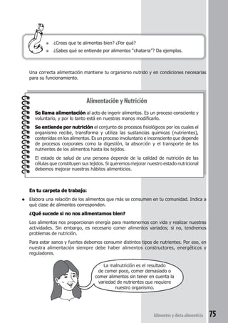 Una correcta alimentación mantiene tu organismo nutrido y en condiciones necesarias 
para su funcionamiento. 
Alimentos y dieta alimenticia 75 
● ¿Crees que te alimentas bien? ¿Por qué? 
● ¿Sabes qué se entiende por alimentos “chatarra”? Da ejemplos. 
Alimentación y Nutrición 
Se llama alimentación al acto de ingerir alimentos. Es un proceso consciente y 
voluntario, y por lo tanto está en nuestras manos modificarlo. 
Se entiende por nutrición el conjunto de procesos fisiológicos por los cuales el 
organismo recibe, transforma y utiliza las sustancias químicas (nutrientes), 
contenidas en los alimentos. Es un proceso involuntario e inconsciente que depende 
de procesos corporales como la digestión, la absorción y el transporte de los 
nutrientes de los alimentos hasta los tejidos. 
El estado de salud de una persona depende de la calidad de nutrición de las 
células que constituyen sus tejidos. Si queremos mejorar nuestro estado nutricional 
debemos mejorar nuestros hábitos alimenticios. 
En tu carpeta de trabajo: 
◆ Elabora una relación de los alimentos que más se consumen en tu comunidad. Indica a 
qué clase de alimentos corresponden. 
¿Qué sucede si no nos alimentamos bien? 
Los alimentos nos proporcionan energía para mantenernos con vida y realizar nuestras 
actividades. Sin embargo, es necesario comer alimentos variados; si no, tendremos 
problemas de nutrición. 
Para estar sanos y fuertes debemos consumir distintos tipos de nutrientes. Por eso, en 
nuestra alimentación siempre debe haber alimentos constructores, energéticos y 
reguladores. 
La malnutrición es el resultado 
de comer poco, comer demasiado o 
comer alimentos sin tener en cuenta la 
variedad de nutrientes que requiere 
nuestro organismo. 
 