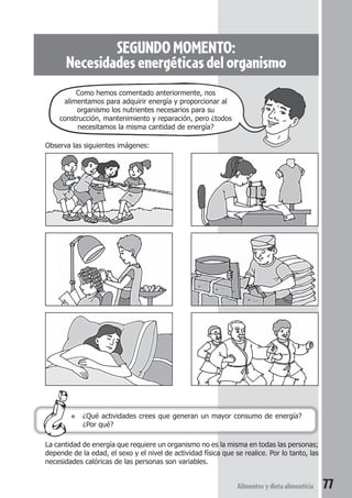Un albañil 
Alimentos y dieta alimenticia 77 
SEGUNDO MOMENTO: 
Necesidades energéticas del organismo 
Como hemos comentado anteriormente, nos 
alimentamos para adquirir energía y proporcionar al 
organismo los nutrientes necesarios para su 
construcción, mantenimiento y reparación, pero ¿todos 
necesitamos la misma cantidad de energía? 
Observa las siguientes imágenes: 
● ¿Qué actividades crees que generan un mayor consumo de energía? 
¿Por qué? 
La cantidad de energía que requiere un organismo no es la misma en todas las personas; 
depende de la edad, el sexo y el nivel de actividad física que se realice. Por lo tanto, las 
necesidades calóricas de las personas son variables. 
 