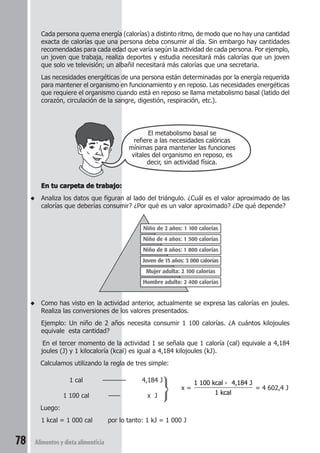 Cada persona quema energía (calorías) a distinto ritmo, de modo que no hay una cantidad 
exacta de calorías que una persona deba consumir al día. Sin embargo hay cantidades 
recomendadas para cada edad que varía según la actividad de cada persona. Por ejemplo, 
un joven que trabaja, realiza deportes y estudia necesitará más calorías que un joven 
que solo ve televisión; un albañil necesitará más calorías que una secretaria. 
Las necesidades energéticas de una persona están determinadas por la energía requerida 
para mantener el organismo en funcionamiento y en reposo. Las necesidades energéticas 
que requiere el organismo cuando está en reposo se llama metabolismo basal (latido del 
corazón, circulación de la sangre, digestión, respiración, etc.). 
78 Alimentos y dieta alimenticia 
El metabolismo basal se 
refiere a las necesidades calóricas 
mínimas para mantener las funciones 
vitales del organismo en reposo, es 
decir, sin actividad física. 
En tu carpeta de trabajo: 
◆ Analiza los datos que figuran al lado del triángulo. ¿Cuál es el valor aproximado de las 
calorías que deberías consumir? ¿Por qué es un valor aproximado? ¿De qué depende? 
Niño de 2 años: 1 100 calorías 
Niño de 4 años: 1 500 calorías 
Niño de 8 años: 1 800 calorías 
Joven de 15 años: 3 000 calorías 
Mujer adulta: 2 100 calorías 
Hombre adulto: 2 400 calorías 
◆ Como has visto en la actividad anterior, actualmente se expresa las calorías en joules. 
Realiza las conversiones de los valores presentados. 
Ejemplo: Un niño de 2 años necesita consumir 1 100 calorías. ¿A cuántos kilojoules 
equivale esta cantidad? 
En el tercer momento de la actividad 1 se señala que 1 caloría (cal) equivale a 4,184 
joules (J) y 1 kilocaloría (kcal) es igual a 4,184 kilojoules (kJ). 
Calculamos utilizando la regla de tres simple: 
1 cal ———— 4,184 J 
x = 
× 
1 100 kcal 4,184 J 
1 kcal 
= 4 602,4 J 
1 100 cal —— x J 
Luego: 
1 kcal = 1 000 cal por lo tanto: 1 kJ = 1 000 J 
 