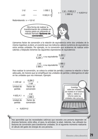 1 kJ —— 1 000 J 
x kJ —— 4 602,4 J 
Redondeando: x = 4,6 kJ 
Otra forma de realizar la 
transformación de unidades en 
menos pasos es utilizando el 
método llamado factores de 
conversión. 
x = 
× 
1 kJ 4 602,4 J 
1 000 kJ 
= 4,6024 kJ 
Llamamos factor de conversión a la relación de equivalencia entre dos unidades de la 
misma magnitud, es decir, un cociente que nos indica los valores numéricos de equivalencia 
entre ambas unidades. Por ejemplo, en la conversión que acabamos de realizar entre 
calorías y kilojoules tenemos las siguientes expresiones de equivalencia: 
Investiga 
sobre las unidades 
de medida en el sistema 
inglés y elabora un 
informe sobre las 
unidades más comunes. 
Alimentos y dieta alimenticia 79 
1 cal 
4,184 J 
o su equivalente 
4,184 J 
1 cal 
1 kJ 
1 000 J 
o su equivalente 
1 000 J 
1 kJ 
Para realizar la conversión, se coloca la unidad de partida y usamos la relación o factor 
adecuado, de manera que se simplifiquen las unidades de partida y obtengamos el valor 
en las unidades que nos interesan. Ejemplo: 
1 100 cal x 
4,184 J 
1 cal 
= 
  
Unidad de Factor de 
partida conversión 
4 602,4 J x 
1 kJ 
1 000 J 
  
Unidad de Factor de 
partida conversión 
= 4,6024 kJ 
Has aprendido que las necesidades calóricas que necesita una persona dependen de 
diversos factores; entre ellos, el sexo, la actividad, la edad. Además, has utilizado los 
factores de conversión para transformar unidades. En el siguiente momento realizarás 
el cálculo del gasto de energía de una persona. 
 
