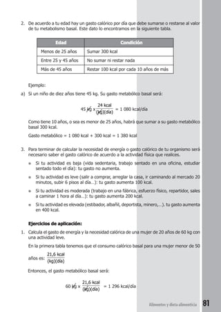 2. De acuerdo a tu edad hay un gasto calórico por día que debe sumarse o restarse al valor 
de tu metabolismo basal. Este dato lo encontramos en la siguiente tabla. 
Alimentos y dieta alimenticia 81 
Edad Condición 
Menos de 25 años Sumar 300 kcal 
Entre 25 y 45 años No sumar ni restar nada 
Más de 45 años Restar 100 kcal por cada 10 años de más 
Ejemplo: 
a) Si un niño de diez años tiene 45 kg. Su gasto metabólico basal será: 
45 kg x 
24 kcal 
(kg)(día) 
= 1 080 kcal/día 
Como tiene 10 años, o sea es menor de 25 años, habrá que sumar a su gasto metabólico 
basal 300 kcal. 
Gasto metabólico = 1 080 kcal + 300 kcal = 1 380 kcal 
3. Para terminar de calcular la necesidad de energía o gasto calórico de tu organismo será 
necesario saber el gasto calórico de acuerdo a la actividad física que realices. 
● Si tu actividad es baja (vida sedentaria, trabajo sentado en una oficina, estudiar 
sentado todo el día): tu gasto no aumenta. 
● Si tu actividad es leve (salir a comprar, arreglar la casa, ir caminando al mercado 20 
minutos, subir 6 pisos al día…): tu gasto aumenta 100 kcal. 
● Si tu actividad es moderada (trabajo en una fábrica, esfuerzo físico, repartidor, sales 
a caminar 1 hora al día…): tu gasto aumenta 200 kcal. 
● Si tu actividad es elevada (estibador, albañil, deportista, minero,…). tu gasto aumenta 
en 400 kcal. 
Ejercicios de aplicación: 
1. Calcula el gasto de energía y la necesidad calórica de una mujer de 20 años de 60 kg con 
una actividad leve. 
En la primera tabla tenemos que el consumo calórico basal para una mujer menor de 50 
años es: 
21,6 kcal 
(kg)(día) 
Entonces, el gasto metabólico basal será: 
60 kg x 
21,6 kcal 
(kg)(día) 
= 1 296 kcal/día 
 