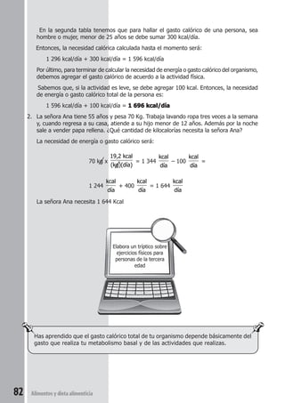 En la segunda tabla tenemos que para hallar el gasto calórico de una persona, sea 
hombre o mujer, menor de 25 años se debe sumar 300 kcal/día. 
Entonces, la necesidad calórica calculada hasta el momento será: 
1 296 kcal/día + 300 kcal/día = 1 596 kcal/día 
Por último, para terminar de calcular la necesidad de energía o gasto calórico del organismo, 
debemos agregar el gasto calórico de acuerdo a la actividad física. 
Sabemos que, si la actividad es leve, se debe agregar 100 kcal. Entonces, la necesidad 
de energía o gasto calórico total de la persona es: 
1 596 kcal/día + 100 kcal/día = 1 696 kcal/día 
2. La señora Ana tiene 55 años y pesa 70 Kg. Trabaja lavando ropa tres veces a la semana 
y, cuando regresa a su casa, atiende a su hijo menor de 12 años. Además por la noche 
sale a vender papa rellena. ¿Qué cantidad de kilocalorías necesita la señora Ana? 
La necesidad de energía o gasto calórico será: 
Has aprendido que el gasto calórico total de tu organismo depende básicamente del 
gasto que realiza tu metabolismo basal y de las actividades que realizas. 
82 Alimentos y dieta alimenticia 
Elabora un tríptico sobre 
ejercicios físicos para 
personas de la tercera 
edad 
70 kg x 
19,2 kcal 
(kg)(día) 
= 1 344 
kcal 
día 
– 100 
kcal 
día 
= 
1 244 
kcal 
día 
+ 400 
kcal 
día 
= 1 644 
kcal 
día 
La señora Ana necesita 1 644 Kcal 
 