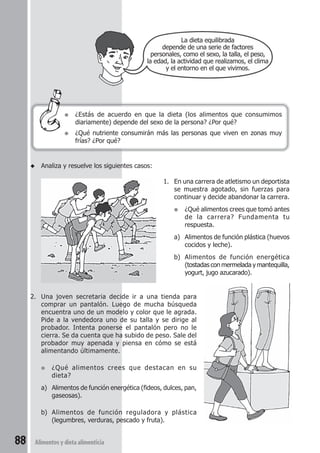 ● ¿Estás de acuerdo en que la dieta (los alimentos que consumimos 
diariamente) depende del sexo de la persona? ¿Por qué? 
● ¿Qué nutriente consumirán más las personas que viven en zonas muy 
frías? ¿Por qué? 
88 Alimentos y dieta alimenticia 
La dieta equilibrada 
depende de una serie de factores 
personales, como el sexo, la talla, el peso, 
la edad, la actividad que realizamos, el clima 
y el entorno en el que vivimos. 
◆ Analiza y resuelve los siguientes casos: 
1. En una carrera de atletismo un deportista 
se muestra agotado, sin fuerzas para 
continuar y decide abandonar la carrera. 
● ¿Qué alimentos crees que tomó antes 
de la carrera? Fundamenta tu 
respuesta. 
a) Alimentos de función plástica (huevos 
cocidos y leche). 
b) Alimentos de función energética 
(tostadas con mermelada y mantequilla, 
yogurt, jugo azucarado). 
2. Una joven secretaria decide ir a una tienda para 
comprar un pantalón. Luego de mucha búsqueda 
encuentra uno de un modelo y color que le agrada. 
Pide a la vendedora uno de su talla y se dirige al 
probador. Intenta ponerse el pantalón pero no le 
cierra. Se da cuenta que ha subido de peso. Sale del 
probador muy apenada y piensa en cómo se está 
alimentando últimamente. 
● ¿Qué alimentos crees que destacan en su 
dieta? 
a) Alimentos de función energética (fideos, dulces, pan, 
gaseosas). 
b) Alimentos de función reguladora y plástica 
(legumbres, verduras, pescado y fruta). 
 