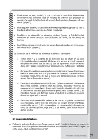 ● En el primer escalón, es decir, el que constituye la base de la alimentación, 
encontramos los alimentos ricos en hidratos de carbono, que proceden de 
cereales (grupo 6 de la Rueda de alimentos), las legumbres, las papas y frutos 
secos (grupo 3). 
● En el segundo escalón, se ubican los nutrientes reguladores (grupo 4 y 5 de la 
Alimentos y dieta alimenticia 91 
Rueda de alimentos), que son las frutas y verduras. 
● En el tercer escalón están los alimentos plásticos (grupo 1 y 2 de la Rueda), 
necesarios en menor cantidad. Son los lácteos, las carnes, los pescados y los 
huevos. 
● En el último escalón encontramos las grasas, las cuales deben ser consumidas 
con moderación (grupo 7). 
La utilización de la Pirámide de alimentos es sencilla. Se sugiere: 
● Tomar entre 4 y 6 raciones de los alimentos que se sitúan en su base, 
intentando la máxima variedad. A lo largo de la semana se podrán consumir 
dos platos de arroz, dos de pasta y dos de legumbres. Incluir de forma 
diaria pan y papas e intentar incluir ocasionalmente frutos secos y galletas. 
● Del segundo escalón se aconseja el consumo diario de al menos dos raciones 
de frutas y verduras. Procurar que una de las frutas sea rica en vitamina C 
(naranjas, fresas, kiwis…) y que al menos una de las raciones de verduras 
sea en forma de ensalada (cruda). 
● En el tercer escalón tenemos los lácteos. Debemos consumir diariamente 
dos o tres raciones. También están las carnes, pescados y huevos. Su 
consumo será como máximo de dos raciones al día, dándole más prioridad 
al consumo de pescado que al de carne (pollo, pavo, conejo, cerdo…). La 
ingesta de huevos será de tres o cuatro unidades a la semana. El consumo 
de carnes rojas será ocasional. 
● En cuanto al ultimo escalón, debemos ver que en lo posible su consumo 
sea moderado, sobre todo los alimentos de origen animal (mantecas, 
mantequilla, tocino,…). Es recomendable un consumo diario de aceite de 
oliva, de semillas (girasol, soja, maíz) o de ambos, pero nunca mezclar 
dichos aceites. 
En tu carpeta de trabajo: 
◆ Elabora tu pirámide de alimentos. Coloca en cada escalón los alimentos que generalmente 
consumes. Identifica qué nivel tiene más alimentos y analiza cómo esta situación repercute 
en tu salud. ¿Qué cambios introducirías? 
 