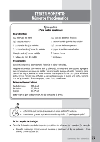 TERCER MOMENTO: 
Números fraccionarios 
Alimentos y dieta alimenticia 93 
Ají de gallina 
(Para cuatro porciones) 
Ingredientes: 
1/2 pechuga de pollo 1/3 taza de pecanas picadas 
1/2 cebolla picadita 1 taza de queso parmesano rallado 
1 cucharada de ajos molidos 1/2 taza de leche evaporada 
3 cucharadas de ají amarillo molido 4 papas amarillas sancochadas 
Una pizca de ají panca molido 2 huevos duros 
3 rodajas de pan de molde 4 aceitunas 
Preparación: 
Sancocha el pollo y deshiláchalo. Reserva el pollo y el caldo. 
Prepara un aderezo con cebolla, ajos y ají molido. Cuando esté bien cocido, agrega el 
pan remojado en un poco de caldo y desmenúzalo. Agrega el caldo necesario para 
que no se seque, cocina por unos minutos hasta que se forme una pasta. Añade el 
pollo, lleva a hervor, baja el fuego y agrega las pecanas, el queso y la leche. Sazona 
con sal y pimienta. Sirve con papa, huevo duro y aceitunas. 
Información nutricional 
Carbohidratos 399,5 cal 
Proteínas 20,56 cal 
Grasas 19,47 cal 
Este valor es por cada porción, no se considera el arroz. 
● ¿Conoces otra forma de preparar el ají de gallina? Escríbela. 
● ¿A cuántos gramos aproximadamente equivale 1/2 pechuga de pollo? 
En tu carpeta de trabajo: 
◆ Describe 5 situaciones cotidianas en las que utilizas los números fraccionarios. Por ejemplo: 
● Cuando realizamos compras en el mercado y pedimos 1/2 kg de pallares, 1/8 de 
aceite, 1/4 de azúcar, etc. 
 