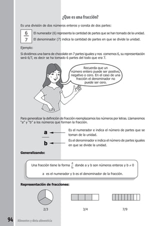 94 Alimentos y dieta alimenticia 
¿Que es una fracción? 
Es una división de dos números enteros y consta de dos partes: 
El numerador (6) representa la cantidad de partes que se han tomado de la unidad. 
El denominador (7) indica la cantidad de partes en que se divide la unidad. 
Ejemplo: 
Si dividimos una barra de chocolate en 7 partes iguales y nos comemos 6, su representación 
será 6/7, es decir se ha tomado 6 partes del todo que era 7. 
Recuerda que un 
número entero puede ser positivo, 
negativo o cero. En el caso de una 
fracción el denominador no 
puede ser cero. 
Para generalizar la definición de fracción reemplazamos los números por letras. Llamaremos 
“a” y “b” a los números que forman la fracción. 
a Es el numerador e indica el número de partes que se 
toman de la unidad. 
b 
Es el denominador e indica el número de partes iguales 
en que se divide la unidad. 
Generalizando: 
Una fracción tiene la forma 
a 
b 
donde a y b son números enteros y b ≠ 0 
a es el numerador y b es el denominador de la fracción. 
Representación de fracciones: 
2/3 3/4 7/9 
6 –– 
7 
 