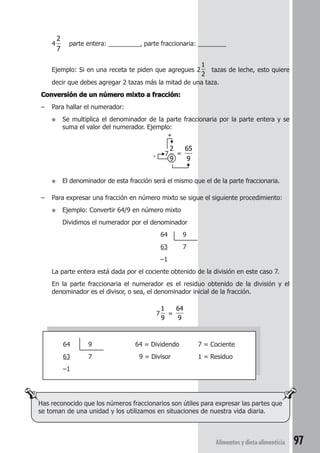 Alimentos y dieta alimenticia 97 
4 
2 
7 
parte entera: _________, parte fraccionaria: ________ 
Ejemplo: Si en una receta te piden que agregues 2 
1 
2 
tazas de leche, esto quiere 
decir que debes agregar 2 tazas más la mitad de una taza. 
Conversión de un número mixto a fracción: 
– Para hallar el numerador: 
● Se multiplica el denominador de la parte fraccionaria por la parte entera y se 
suma el valor del numerador. Ejemplo: 
+ 
7 
2 
9 
= 
65 
9 
× 
● El denominador de esta fracción será el mismo que el de la parte fraccionaria. 
– Para expresar una fracción en número mixto se sigue el siguiente procedimiento: 
● Ejemplo: Convertir 64/9 en número mixto 
Dividimos el numerador por el denominador 
64 9 
63 7 
–1 
La parte entera está dada por el cociente obtenido de la división en este caso 7. 
En la parte fraccionaria el numerador es el residuo obtenido de la división y el 
denominador es el divisor, o sea, el denominador inicial de la fracción. 
7 
1 
9 
= 
64 
9 
64 9 64 = Dividendo 7 = Cociente 
63 7 9 = Divisor 1 = Residuo 
–1 
Has reconocido que los números fraccionarios son útiles para expresar las partes que 
se toman de una unidad y los utilizamos en situaciones de nuestra vida diaria. 
 