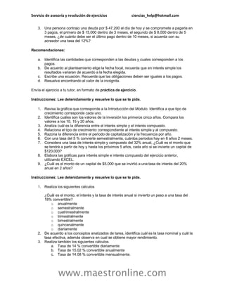 Servicio de asesoría y resolución de ejercicios ciencias_help@hotmail.com
www.maestronline.com
3. Una persona contrajo una deuda por $ 47,200 el día de hoy y se compromete a pagarla en
3 pagos, el primero de $ 15,000 dentro de 3 meses, el segundo de $ 8,000 dentro de 5
meses, ¿de cuánto debe ser el último pago dentro de 10 meses, si acuerda con su
acreedor una tasa del 12%?
Recomendaciones:
a. Identifica las cantidades que corresponden a las deudas y cuales corresponden a los
pagos.
b. De acuerdo al planteamiento elige la fecha focal, recuerda que en interés simple los
resultados variaran de acuerdo a la fecha elegida.
c. Escribe una ecuación. Recuerda que las obligaciones deben ser iguales a los pagos.
d. Resuelve encontrando el valor de la incógnita.
Envía el ejercicio a tu tutor, en formato de práctica de ejercicio.
Instrucciones: Lee detenidamente y resuelve lo que se te pide.
1. Revisa la gráfica que corresponde a la Introducción del Modulo. Identifica a que tipo de
crecimiento corresponde cada uno.
2. Identifica cuáles son los valores de la inversión los primeros cinco años. Compara los
valores a los 10, 15 y 20 años.
3. Analiza cuál es la diferencia entre el interés simple y el interés compuesto.
4. Relaciona el tipo de crecimiento correspondiente al interés simple y al compuesto.
5. Razona la diferencia entre el periodo de capitalización y la frecuencia por año.
6. Con una tasa del 5 % convierte semestralmente, cuántos periodos hay en 6 años 2 meses.
7. Considera una tasa de interés simple y compuesto del 32% anual, ¿Cuál es el monto que
se tendrá a partir de hoy y hasta los próximos 5 años, cada año si se invierte un capital de
$120,000?
8. Elabora las gráficas para interés simple e interés compuesto del ejercicio anterior,
utilizando EXCEL.
9. ¿Cuál es el monto de un capital de $5,000 que se invirtió a una tasa de interés del 20%
anual en 2 años?
Instrucciones: Lee detenidamente y resuelve lo que se te pide.
1. Realiza los siguientes cálculos
¿Cuál es el monto, el interés y la tasa de interés anual si invierto un peso a una tasa del
18% convertible?
o anualmente
o semestralmente
o cuatrimestralmente
o trimestralmente
o bimestralmente
o quincenalmente
o diariamente
2. De acuerdo a los conceptos analizados de tarea, identifica cuál es la tasa nominal y cuál la
tasa efectiva, además observa en cual se obtiene mayor rendimiento.
3. Realiza también los siguientes cálculos.
a. Tasa de 14 % convertible diariamente
b. Tasa de 15.02 % convertible anualmente
c. Tasa de 14.08 % convertible mensualmente.
 