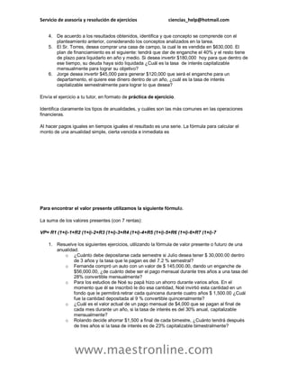 Servicio de asesoría y resolución de ejercicios ciencias_help@hotmail.com
www.maestronline.com
4. De acuerdo a los resultados obtenidos, identifica y que concepto se comprende con el
planteamiento anterior, considerando los conceptos analizados en la tarea.
5. El Sr. Torres, desea comprar una casa de campo, la cual le es vendida en $630,000. El
plan de financiamiento es el siguiente: tendrá que dar de enganche el 40% y el resto tiene
de plazo para liquidarlo en año y medio. Si desea invertir $180,000 hoy para que dentro de
ese tiempo, su deuda haya sido liquidada ¿Cuál es la tasa de interés capitalizable
mensualmente para lograr su objetivo?
6. Jorge desea invertir $45,000 para generar $120,000 que será el enganche para un
departamento, el quiere ese dinero dentro de un año, ¿cuál es la tasa de interés
capitalizable semestralmente para lograr lo que desea?
Envía el ejercicio a tu tutor, en formato de práctica de ejercicio.
Identifica claramente los tipos de anualidades, y cuáles son las más comunes en las operaciones
financieras.
Al hacer pagos iguales en tiempos iguales el resultado es una serie. La fórmula para calcular el
monto de una anualidad simple, cierta vencida e inmediata es
Para encontrar el valor presente utilizamos la siguiente fórmula.
La suma de los valores presentes (con 7 rentas):
VP= R1 (1+i)-1+R2 (1+i)-2+R3 (1+i)-3+R4 (1+i)-4+R5 (1+i)-5+R6 (1+i)-6+R7 (1+i)-7
1. Resuelve los siguientes ejercicios, utilizando la fórmula de valor presente o futuro de una
anualidad.
o ¿Cuánto debe depositarse cada semestre si Julio desea tener $ 30,000.00 dentro
de 3 años y la tasa que le pagan es del 7.2 % semestral?
o Fernanda compró un auto con un valor de $ 145,000.00, dando un enganche de
$56,000.00, ¿de cuánto debe ser el pago mensual durante tres años a una tasa del
28% convertible mensualmente?
o Para los estudios de Noé su papá hizo un ahorro durante varios años. En el
momento que él se inscribió le dio esa cantidad, Noé invirtió esta cantidad en un
fondo que le permitirá retirar cada quincena durante cuatro años $ 1,500.00 ¿Cuál
fue la cantidad depositada al 9 % convertible quincenalmente?
o ¿Cuál es el valor actual de un pago mensual de $4,000 que se pagan al final de
cada mes durante un año, si la tasa de interés es del 30% anual, capitalizable
mensualmente?
o Rolando decide ahorrar $1,500 a final de cada bimestre, ¿Cuánto tendrá después
de tres años si la tasa de interés es de 23% capitalizable bimestralmente?
 