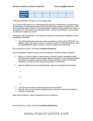 Servicio de asesoría y resolución de ejercicios ciencias_help@hotmail.com
www.maestronline.com
Frecuencia
Frecuencia
relativa
Analiza los resultados, compara con los conceptos vistos.
En un estudio a 80 enfermos de x enfermedad se les trató con el medicamento y se observó que
65 respondieron favorablemente al cabo de tres semanas siendo curados completamente. ¿Cuál
es la probabilidad que un enfermo de esta enfermedad al tratarse con este medicamento sane? En
una población de 126 personas con este padecimiento, ¿cuál es la probabilidad?, ¿qué cantidad
de personas se espera que sanen?
De acuerdo a las características. ¿Cuál ejemplo corresponde a probabilidad matemática y cuál a
probabilidad estadística?
1. Una editorial promociona entre sus nuevos suscriptores un sorteo por $1,000,00.00. Los
registros indican que se han suscrito a la revista en el último año 300,000 personas. ¿Cuál
es la probabilidad de obtener el premio? ¿Cuál es la esperanza matemática?
Envía el ejercicio a tu tutor, en formato de práctica de ejercicio.
Una vez revisado el material de apoyo que se te presenta en este tema, realiza lo siguiente:
I. Elabora un cuadro sinóptico de ambos temas y describe los pasos necesarios a seguir
para encontrar la solución de una ecuación diferencial de primer orden mediante el método
de variables separables y exactas, también elabora una tabla en la cual se describa la
clasificación de cada uno de los ejercicios planteados a continuación.
II. Aplica el método de solución correspondiente a cada uno de los ejercicios planteados.
1.
2.
3.
 ¿Cuál de los dos métodos utilizarías para encontrar la solución?
 Describe cada uno de los pasos del desarrollo para encontrar la solución del problema.
 Justifica tus respuestas.
Nota: Para el problema 3 utiliza la siguiente fórmula de integración:
Envía el ejercicio a tu tutor, en formato de práctica de ejercicios.
 