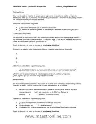 Servicio de asesoría y resolución de ejercicios ciencias_help@hotmail.com
www.maestronline.com
Instrucciones:
Una vez revisado el material de apoyo que se te presenta en este tema, realiza lo siguiente:
Plantea los datos que el problema está arrojando, para proceder a encontrar su solución y describe
los pasos necesarios para llegar a la misma.
Responde las siguientes preguntas:
 ¿La ecuación diferencial que se determina es lineal?
 ¿El método de la formula general es aplicable para encontrar su solución? ¿Por qué?
Justifique tus respuestas.
La población de un pueblo crece a una tasa proporcional a la población presente en el tiempo " ".
La población inicial de 500 se incrementa 15% en diez años. ¿Cuál será la población en 30 años?
¿Qué tan rápido está creciendo la población en “ "?
Envía el ejercicio a tu tutor, en formato de práctica de ejercicios.
Encuentra la solución a los siguientes problemas y justifica cada paso del desarrollo.
1.
2.
3.
Al terminar, contesta las siguientes preguntas:
 ¿Qué definición le darías a una ecuación diferencial con coeficientes constantes?
¿Cuáles son las características de este tipo de ecuaciones? Justifica tu respuesta
¿Qué significa que una ecuación tenga valores iniciales?
Instrucciones:
En el siguiente ejercicio determina la solución de acuerdo a las variables que se te dan y elabora
una lista de éstas. Justifica cada uno de los paso del desarrollo de la solución.
1. Se aplica una fuerza electromotriz de 45 volts a un circuito LR en serie en el que la
inductancia es de henry y la resistencia es de 55 ohms. Calcula la
corriente si . Determina la corriente cuando .
Al terminar, contesta las siguientes preguntas:
 ¿Qué ecuación describe al problema? Justifica tu respuesta.
 ¿Qué entiendes por ? ¿Será necesario?
 ¿Cuáles son las características de este tipo de ecuaciones? Justifica tu respuesta.
Envía el ejercicio a tu tutor, en formato de práctica de ejercicios.
 