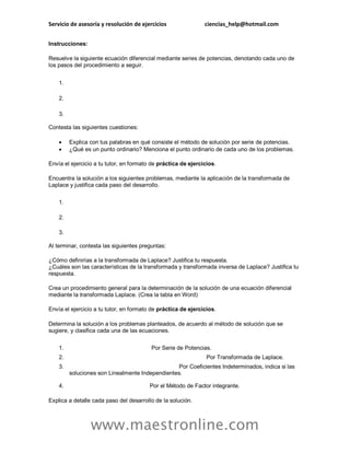 Servicio de asesoría y resolución de ejercicios ciencias_help@hotmail.com
www.maestronline.com
Instrucciones:
Resuelve la siguiente ecuación diferencial mediante series de potencias, denotando cada uno de
los pasos del procedimiento a seguir.
1.
2.
3.
Contesta las siguientes cuestiones:
 Explica con tus palabras en qué consiste el método de solución por serie de potencias.
 ¿Qué es un punto ordinario? Menciona el punto ordinario de cada uno de los problemas.
Envía el ejercicio a tu tutor, en formato de práctica de ejercicios.
Encuentra la solución a los siguientes problemas, mediante la aplicación de la transformada de
Laplace y justifica cada paso del desarrollo.
1.
2.
3.
Al terminar, contesta las siguientes preguntas:
¿Cómo definirías a la transformada de Laplace? Justifica tu respuesta.
¿Cuáles son las características de la transformada y transformada inversa de Laplace? Justifica tu
respuesta.
Crea un procedimiento general para la determinación de la solución de una ecuación diferencial
mediante la transformada Laplace. (Crea la tabla en Word)
Envía el ejercicio a tu tutor, en formato de práctica de ejercicios.
Determina la solución a los problemas planteados, de acuerdo al método de solución que se
sugiere, y clasifica cada una de las ecuaciones.
1. Por Serie de Potencias.
2. Por Transformada de Laplace.
3. Por Coeficientes Indeterminados, indica si las
soluciones son Linealmente Independientes.
4. Por el Método de Factor integrante.
Explica a detalle cada paso del desarrollo de la solución.
 