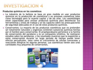 Productos químicos en los cosméticos
 La industria de la belleza se basa en gran medida en usar productos
químicos en la producción de cosméticos y en procesos cosméticos tales
como tecnología para la muerte capilar y de las uñas. Los cosmetólogos
están capacitados para utilizar productos químicos para desinfectar sus
herramientas y áreas de trabajo y se los capacita sobre las preocupaciones
de seguridad adecuadas en el uso de estos productos químicos.
 Conservantes: La mayoría de los productos cosméticos que no pretenden
ser totalmente naturales u orgánicos contienen sustancias químicas hechas
por el hombre para conservarlos: El propilparabueno pertenece a la familia
de conservantes del parabeno y es un compuesto sintético. Se realizaron
estudios sobre los parebenos, y los resultados muestran que la exposición a
estos conservantes durante un largo periodo de tiempo puede tener
efectos perjudícales, tales como el crecimiento de células cancerosas y
reacciones alérgicas en algunas personas. Los cosméticos tienen solo unas
cantidades muy pequeñas de conservantes.
 