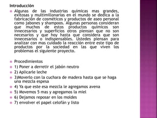 Introducción
 Algunas de las industrias químicas mas grandes,
exitosas y multimillonarias en el mundo se dedica a la
fabricación de cosméticos y productos de aseo personal
como jabones y shampoos. Algunas personas consideran
que muchos de estos productos químicos son
innecesarios y superficios otros piensan que no son
necesarios y que hoy hasta que considera que son
innecesarios o indispensables. Ustedes piensan para
analizar con mas cuidado la reacción entre este tipo de
productos por la sociedad en las que viven los
problemas el siguiente proyecto.
 Procedimientos
 1) Poner a derretir el jabón neutro
 2) Aplicarle leche
 3)Moverlo con la cuchara de madera hasta que se haga
una mezcla espesa
 4) Ya que este esa mezcla le agregamos avena
 5) Movemos 5 mas y agregamos la miel
 6) Dejamos reposar en los moldes
 7) envolver el papel celofán y listo
 