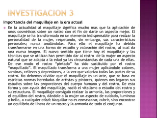 Importancia del maquillaje en la era actual
 En la actualidad al maquillaje significa mucho mas que la aplicación de
unos cosméticos sobre un rastro con el fin de darle un aspecto mejor. El
maquillaje se ha transformado en un elemento indispensable para realzar la
personalidad de la mujer, respetando, sin embargo, sus características
personales; nunca anulándolas. Para ello el maquillaje ha debido
transformarse en una forma de estudio y valoración del rostro, al cual da
una nueva imagen. El nuevo sentido que tiene hoy el maquillaje y las
técnicas que se utilizan han permitido dar al rostro de la mujer un aspecto
natural que se adapta a la edad ya las circunstancias de cada una de ellas.
De ese modo el rostro “pintado” ha sido sustituido por el rostro
“maquillado”. El maquillado transforma a una mujer aplicándole colores,
sombras, relieves y depresiones, a la vez que valoriza todas las partes de su
rostro. No debemos olvidar que el maquillaje es un arte, que se basa en
estrictas normas heredadas de artistas y pintores, quienes nos legaron sus
estudios sobre las proporciones del cuerpo humano y del rostro. De esta
forma y con ayuda del maquillaje, nació el vitalismo o estudio del rostro y
su estructura. El maquillaje consiguió realzar la armonía, las proporciones y
el equilibro del rostro, dándole a la mujer un aspecto de cuidado, luminoso
y bello, a cualquier edad: Maquillar no es enmascarar, cubrir, sino encontrar
un equilibrio de líneas de un rostro y la armonía de todo el conjunto.
 