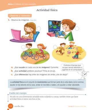 Módulo 3 / Hábitos de vida saludable
Observa y comenta
Actividad física
1.	 Observa	las	imágenes.	Describir
a.	 ¿Qué	sucede	en	cada	una	de	las	imágenes?	Comenta.
b.	 ¿Qué	actividad	prefieres	practicar?	Pinta	el	círculo.
c.	 ¿Qué	diferencias	hay	entre	las	imágenes	de	arriba	y	las	de	abajo?
La	actividad física	es	el	conjunto	de	movimientos	que	forman	parte	de	tu	vida	diaria	como	caminar,	
ayudar	en	las	labores	de	la	casa,	andar	en	bicicleta	o	bailar,	y	te	ayudan	a	estar	saludable.
No solo con una alimentación saludable estás cuidando tu cuerpo, también tienes que hacer
actividad física al menos una hora al día.
Cuido mi cuerpo
Controla	el	tiempo	que
ocupas	viendo	televisión	o
jugando	en	el	computador.
102 Unidad 3 / Ciencias de la vida
_ciento _dos
 