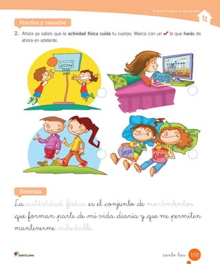 Describir hábitos de vida saludable
Practica y resuelve
2.	 Ahora	ya	sabes	que	la	actividad física cuida	tu	cuerpo.	Marca	con	un	 	lo	que	harás	de	
ahora	en	adelante.
La _actividad _física _es _el _conjunto _de movimientos
_que _forman _parte _de _mi vida _diaria y _que me _permiten
mantenerme _saludable.
Sintetiza
103
_ciento _tres
 
