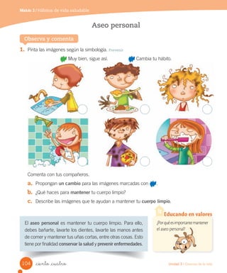 Módulo 3 / Hábitos de vida saludable
Observa y comenta
Aseo personal
El	aseo personal	es	mantener	tu	cuerpo	limpio.	Para	ello,	
debes	bañarte,	lavarte	los	dientes,	lavarte	las	manos	antes	
de	comer	y	mantener	tus	uñas	cortas,	entre	otras	cosas.	Esto	
tiene	por	finalidad	conservar la salud	y	prevenir enfermedades.
1.	 Pinta	las	imágenes	según	la	simbología.	Prevenir
	Muy	bien,	sigue	así.															 	Cambia	tu	hábito.
Comenta	con	tus	compañeros.
a.	 Propongan	un cambio	para	las	imágenes	marcadas	con	 .
b.	 ¿Qué	haces	para	mantener	tu	cuerpo	limpio?
c.	 Describe	las	imágenes	que	te	ayudan	a	mantener	tu	cuerpo limpio.
¿Porquéesimportantemantener
el aseo personal?
Educando en valores
el aseo personal?
104 Unidad 3 / Ciencias de la vida
_ciento _cuatro
 