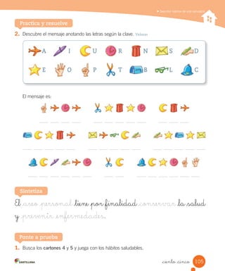 Describir hábitos de vida saludable
Practica y resuelve
2.	 Descubre	el	mensaje	anotando	las	letras	según	la	clave.	Valorar
El	mensaje	es:
El _aseo _personal _tiene _por _finalidad _conservar _la _salud
y _prevenir _enfermedades.
Sintetiza
A I U R N S D
E O P T B L C
1.	 Busca	los	cartones 4	y	5	y	juega	con	los	hábitos	saludables.
Ponte a prueba
105
_ciento _cinco
 