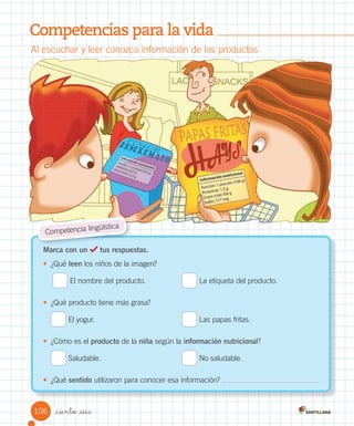 Competencias para la vida
Al	escuchar	y	leer	conozco	información	de	los	productos
Marca con un tus respuestas.
•	 ¿Qué	leen	los	niños	de	la	imagen?
	El	nombre	del	producto.	 	La	etiqueta	del	producto.
•	 ¿Qué	producto	tiene	más	grasa?
	El	yogur.	 	Las	papas	fritas.
•	 ¿Cómo	es	el	producto	de	la	niña	según	la	información nutricional?
	Saludable.	 	No	saludable.
•	 ¿Qué	sentido	utilizaron	para	conocer	esa	información?
Competencia	lingüística
106 _ciento _seis
 