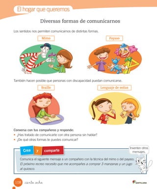 Diversas formas de comunicarnos
Los	sentidos	nos	permiten	comunicarnos	de	distintas	formas.
También	hacen	posible	que	personas	con	discapacidad	puedan	comunicarse.
Conversa con tus compañeros y responde:
•	 ¿Has	tratado	de	comunicarte	con	otra	persona	sin	hablar?
•	 ¿De	qué	otras	formas	te	puedes	comunicar?
comparte
y
Crea
Comunica	el	siguiente	mensaje	a	un	compañero	con	la	técnica	del	mimo	o	del	payaso.
El próximo recreo necesito que me acompañes a comprar 3 manzanas y un jugo
al quiosco.
El	hogar	que	queremos
Inventen	otros
mensajes.
Mimo
Braille
Payaso
Lenguaje de señas
108 _ciento _ocho
 