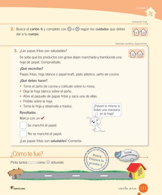 Unidad 3
Evaluación final
2. Busca	el	cartón 6	y	completa	con o según	los	cuidados	que	debes
dar	a	tu	cuerpo.
Habilidad científica: Experimentar
3. ¿Las	papas	fritas	son	saludables?
Se	sabe	que	los	productos	con	grasa	dejan	manchada	y	translúcida	una
hoja	de	papel.	Compruébalo.
¿Qué necesitas?
Papas	fritas,	hoja	blanca	o	papel	kraft,	plato	plástico,	paño	de	cocina.
¿Qué debes hacer?
• Toma	el	paño	de	cocina	y	colócalo	sobre	tu	mesa.
• Deja	la	hoja	blanca	sobre	el	paño.
• Abre	el	paquete	de	papas	fritas	y	saca	una	de	ellas.
• Frótala	sobre	la	hoja.
• Toma	la	hoja	y	obsérvala	a	trasluz.
Resultados
Marca	con	un	 .
	Se	manchó	el	papel.
	No	se	manchó	el	papel.
¿Las	papas	fritas	son	saludables?	Comenta.
¿Cómo	te	fue?
¿Cómo
¿Cómo te fue?
Pinta	tantos	 	como	 	obtuviste.
Busca
Prepara	la
prueba	3
¿Pasará	lo	mismo	si
frotas	una	manzana
en	la	hoja?
111
_ciento _once
 