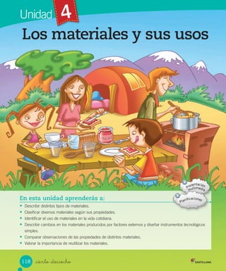 Unidad 4
En esta unidad aprenderás a:
• Describir	distintos	tipos	de	materiales.
• Clasificar	diversos	materiales	según	sus	propiedades.
• Identificar	el	uso	de	materiales	en	la	vida	cotidiana.
• Describir	cambios	en	los	materiales	producidos	por	factores	externos	y	diseñar	instrumentos	tecnológicos
simples.
• Comparar	observaciones	de	las	propiedades	de	distintos	materiales.
• Valorar	la	importancia	de	reutilizar	los	materiales.
Los materiales y sus usos
_ciento _dieciocho
118
 