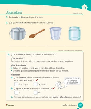 ¿Qué	sabes? Evaluación inicial
1.	 Encierra	los	objetos	que	hay	en	la	imagen.
2.	 ¿De	qué	material	están	fabricados	los	objetos?	Escribe.
Habilidad científica: Comparar observaciones
3.	 ¿Qué	le	sucede	al	hielo	y	a	la	madera	al	aplicarles	calor?
¿Qué necesitas?
Dos	platos	plásticos,	hielo,	un	trozo	de	madera	y	una	lámpara	con	ampolleta.
¿Qué debes hacer?
•	 Coloca	en	un	plato	el	hielo	y	en	el	otro	plato,	el	trozo	de	madera.
•	 Ubica	los	platos	bajo	la	lámpara	encendida	y	déjalos	por	20	minutos.
Resultados
a.	 ¿Qué	le	ocurrió	al	hielo	al	acercarlo	al	calor	de	la	lámpara	
encendida?	Marca	con	un	 .
	Quedó	igual	 	Se	derritió	
b.	 ¿Le	pasó lo mismo	a	la	madera?	Marca	con	un	 .
	Sí	 	No
c.	 Compara	los	resultados	con	tus	compañeros,	¿son	iguales	o	diferentes	estos	resultados?
¿Ocurrirá	lo	mismo
si	lo	dejo	en
el	congelador?
119
_ciento _diecinueve
 