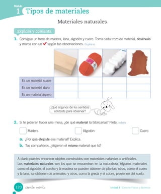 Tipos de materiales
Módulo
1
Explora y comenta
1.	 Consigue	un	trozo	de	madera,	lana,	algodón	y	cuero.	Toma	cada	trozo	de	material,	obsérvalo	
y	marca	con	un	 	según	tus	observaciones.	Explorar
Es	un	material	suave
Es	un	material	duro
Es	un	material	áspero
2.	 Si	te	pidieran	hacer	una	mesa,	¿de	qué	material	la	fabricarías?	Pinta.	Inferir
	Madera																																						 	Algodón																																							 	Cuero
a.	 ¿Por	qué	elegiste	ese	material?	Explica.
b.	 Tus	compañeros,	¿eligieron	el	mismo	material	que	tú?
Materiales naturales
A	diario	puedes	encontrar	objetos	construidos	con	materiales	naturales	o	artificiales.
Los	materiales naturales	son	los	que	se	encuentran	en	la	naturaleza.	Algunos	materiales	
como	el	algodón,	el	corcho	y	la	madera	se	pueden	obtener	de	plantas;	otros,	como	el	cuero	
y	la	lana,	se	obtienen	de	animales;	y	otros,	como	la	greda	y	el	cobre,	provienen	del	suelo.
¿Qué	órganos	de	los	sentidos
utilizaste	para	observar?
120 Unidad 4 / Ciencias Físicas y Químicas
_ciento veinte
 