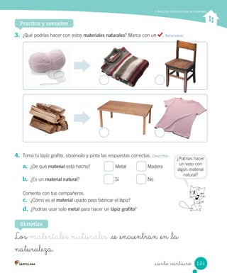 Describir distintos tipos de materiales
Practica y resuelve
3.	 ¿Qué	podrías	hacer	con	estos	materiales naturales?	Marca	con	un	 .	Relacionar
4.	 Toma	tu	lápiz	grafito,	obsérvalo	y	pinta	las	respuestas	correctas.	Describir
a.	 ¿De	qué	material	está	hecho?	 	Metal	 	Madera
b.	 ¿Es	un	material natural?	 	Sí	 	No
Comenta	con	tus	compañeros.
c.	 ¿Cómo	es	el	material	usado	para	fabricar	el	lápiz?
d.	 ¿Podrías	usar	solo	metal	para	hacer	un	lápiz grafito?
Sintetiza
Los materiales naturales se _encuentran _en _la
naturaleza.
¿Podrías	hacer
un	vaso	con
algún	material
natural?	
121
_ciento veintiuno
 