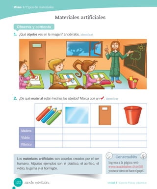Módulo 1 / Tipos de materiales
Observa y comenta
Materiales artificiales
1.	 ¿Qué	objetos	ves	en	la	imagen?	Enciérralos.	Identificar
2.	 ¿De	qué	material	están	hechos	los	objetos?	Marca	con	un	 .	Identificar
Madera
Vidrio
Plástico
Los	materiales artificiales	son	aquellos	creados	por	el	ser	
humano.	Algunos	ejemplos	son	el	plástico,	el	acrílico,	el	
vidrio,	la	goma	y	el	hormigón.
Conectad@s
Ingresa a la página web
www.casadelsaber.cl/cie/103
yconocecómosehaceelpapel.
122 Unidad 4 / Ciencias Físicas y Químicas
_ciento veintidós
 