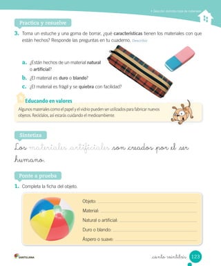 Describir distintos tipos de materiales
Practica y resuelve
3.	 Toma	un	estuche	y	una	goma	de	borrar,	¿qué	características	tienen	los	materiales	con	que	
están	hechos?	Responde	las	preguntas	en	tu	cuaderno.	Describir
a.	 ¿Están	hechos	de	un	material	natural	
o	artificial?
b.	 ¿El	material	es	duro	o	blando?
c.	 ¿El	material	es	frágil	y	se	quiebra	con	facilidad?
1.	 Completa	la	ficha	del	objeto.
Ponte a prueba
Sintetiza
Los materiales _artificiales _son _creados _por _el ser
_humano.
Algunos materiales como el papel y el vidrio pueden ser utilizados para fabricar nuevos
objetos. Recíclalos, así estarás cuidando el medioambiente.
Educando en valores
Objeto:	
Material:	
Natural	o	artificial:	
Duro	o	blando:	
Áspero	o	suave:	
123
_ciento veintitrés
 