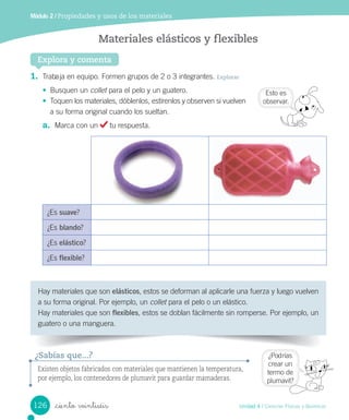Módulo 2 / Propiedades y usos de los materiales
1.	 Trabaja	en	equipo.	Formen	grupos	de	2	o	3	integrantes.	Explorar
•	 Busquen	un	collet	para	el	pelo	y	un	guatero.
•	 Toquen	los	materiales,	dóblenlos,	estírenlos	y	observen	si	vuelven	
a	su	forma	original	cuando	los	sueltan.
a.	 Marca	con	un	 	tu	respuesta.
¿Es	suave?
¿Es	blando?
¿Es	elástico?
¿Es	flexible?
Hay	materiales	que	son	elásticos,	estos	se	deforman	al	aplicarle	una	fuerza	y	luego	vuelven	
a	su	forma	original.	Por	ejemplo,	un	collet	para	el	pelo	o	un	elástico.
Hay	materiales	que	son	flexibles,	estos	se	doblan	fácilmente	sin	romperse.	Por	ejemplo,	un	
guatero	o	una	manguera.
Explora y comenta
Materiales elásticos y flexibles
Existen objetos fabricados con materiales que mantienen la temperatura,
por ejemplo, los contenedores de plumavit para guardar mamaderas.
¿Sabías que...?
Esto	es
observar.
¿Podrías	
crear	un
termo	de	
plumavit?
126 Unidad 4 / Ciencias Físicas y Químicas
_ciento veintiséis
 