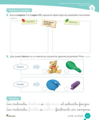 Clasificar diversos materiales según sus propiedades
e identificar sus usos
Practica y resuelve
2. Busca la pegatina 7 en la página 191 y agrupa los objetos según las propiedades mencionadas.
Clasificar
3. ¿Qué puedes fabricar con un material que presenta las siguientes propiedades? Pinta. Asociar
Sintetiza
Los materiales _elásticos se _deforman _al _aplicarles _fuerzas.
Los materiales _flexibles se _doblan _fácilmente _sin _romperse.
Elástico
Flexible
Flexibles Elásticos
127
_ciento veintisiete
 