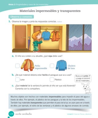 Módulo 2 / Propiedades y usos de los materiales
1.	 Observa	la	imagen	y	pinta	las	respuestas	correctas.	Inferir
a.	 El	niño	va	a	visitar	a	su	abuelito;	¿qué	ropa	debe	usar?
	
b.	 ¿De	qué	material	debería	estar	hecho	el	paraguas	que	va	a	usar?
	Lana	 	Plástico
c.	 ¿Qué	material	de	la	ventana	le	permite	al	niño	ver	que	está	lloviendo?
Comenta	con	tu	compañero.
	
Observa y comenta
Materiales impermeables y transparentes
Muchos	objetos	son	hechos	con	materiales	impermeables	para	impedir	el	paso	del	agua	a	
través	de	ellos.	Por	ejemplo,	el	plástico	de	los	paraguas	y	la	tela	de	los	impermeables.
También	hay	materiales	transparentes	que	permiten	el	paso	de	la	luz;	se	usan	para	ver	a	través	
de	ellos;	por	ejemplo,	el	vidrio	de	las	ventanas	y	el	plástico	de	algunos	envases	de	comida.
Busca	el	cartón 7
y	juega	al	dominó
de	los	materiales.
Parka
impermeable
Chaleco
de lana
128 Unidad 4 / Ciencias Físicas y Químicas
_ciento veintiocho
 