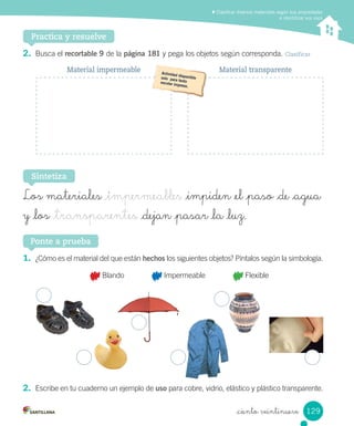 Clasificar diversos materiales según sus propiedades
e identificar sus usos
Practica y resuelve
1. ¿Cómo	es	el	material	del	que	están	hechos	los	siguientes	objetos?	Píntalos	según	la	simbología.
	Blando 	Impermeable 	Flexible
2. Escribe	en	tu	cuaderno	un	ejemplo	de	uso	para	cobre,	vidrio,	elástico	y	plástico	transparente.
Ponte a prueba
2. Busca	el	recortable 9	de	la	página 181	y	pega	los	objetos	según	corresponda.	Clasificar
Sintetiza
Los materiales _impermeables _impiden _el _paso _de _agua
y _los _transparentes _dejan _pasar _la _luz.
Material impermeable Material transparente
129
_ciento veintinueve
 